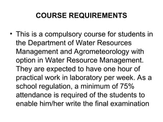 COURSE REQUIREMENTS
• This is a compulsory course for students in
the Department of Water Resources
Management and Agrometeorology with
option in Water Resource Management.
They are expected to have one hour of
practical work in laboratory per week. As a
school regulation, a minimum of 75%
attendance is required of the students to
enable him/her write the final examination
 