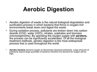 Aerobic Digestion
• Aerobic digestion of waste is the natural biological degradation and
purification process in which bacteria that thrive in oxygen-rich
environments break down and digest the waste.
• During oxidation process, pollutants are broken down into carbon
dioxide (CO2), water (H2O), nitrates, sulphates and biomass
(microorganisms). By operating the oxygen supply with aerators,
the process can be significantly accelerated. Of all the biological
treatment methods, aerobic digestion is the most widespread
process that is used throughout the world.
• Aerobic bacteria demand oxygen to decompose dissolved pollutants. Large amounts of
pollutants require large quantities of bacteria; therefore the demand for oxygen will be
high.
 