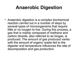 Anaerobic Digestion
• Anaerobic digestion is a complex biochemical
reaction carried out in a number of steps by
several types of microorganisms that require
little or no oxygen to live. During this process, a
gas that is mainly composed of methane and
carbon dioxide, also referred to as biogas, is
produced. The amount of gas produced varies
with the amount of organic waste fed to the
digester and temperature influences the rate of
decomposition and gas production.
 