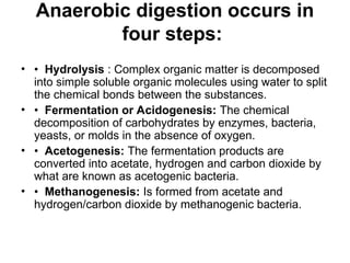 Anaerobic digestion occurs in
four steps:
• • Hydrolysis : Complex organic matter is decomposed
into simple soluble organic molecules using water to split
the chemical bonds between the substances.
• • Fermentation or Acidogenesis: The chemical
decomposition of carbohydrates by enzymes, bacteria,
yeasts, or molds in the absence of oxygen.
• • Acetogenesis: The fermentation products are
converted into acetate, hydrogen and carbon dioxide by
what are known as acetogenic bacteria.
• • Methanogenesis: Is formed from acetate and
hydrogen/carbon dioxide by methanogenic bacteria.
 