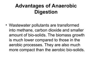 Advantages of Anaerobic
Digestion
• Wastewater pollutants are transformed
into methane, carbon dioxide and smaller
amount of bio-solids. The biomass growth
is much lower compared to those in the
aerobic processes. They are also much
more compact than the aerobic bio-solids.
 