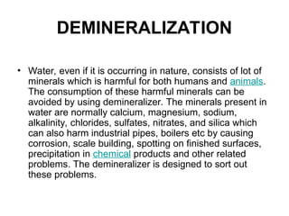 DEMINERALIZATION
• Water, even if it is occurring in nature, consists of lot of
minerals which is harmful for both humans and animals.
The consumption of these harmful minerals can be
avoided by using demineralizer. The minerals present in
water are normally calcium, magnesium, sodium,
alkalinity, chlorides, sulfates, nitrates, and silica which
can also harm industrial pipes, boilers etc by causing
corrosion, scale building, spotting on finished surfaces,
precipitation in chemical products and other related
problems. The demineralizer is designed to sort out
these problems.
 
