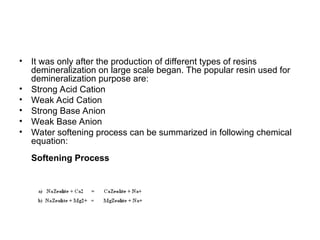 • It was only after the production of different types of resins
demineralization on large scale began. The popular resin used for
demineralization purpose are:
• Strong Acid Cation
• Weak Acid Cation
• Strong Base Anion
• Weak Base Anion
• Water softening process can be summarized in following chemical
equation:
Softening Process
 