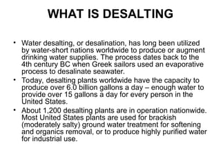 WHAT IS DESALTING
• Water desalting, or desalination, has long been utilized
by water-short nations worldwide to produce or augment
drinking water supplies. The process dates back to the
4th century BC when Greek sailors used an evaporative
process to desalinate seawater.
• Today, desalting plants worldwide have the capacity to
produce over 6.0 billion gallons a day – enough water to
provide over 15 gallons a day for every person in the
United States.
• About 1,200 desalting plants are in operation nationwide.
Most United States plants are used for brackish
(moderately salty) ground water treatment for softening
and organics removal, or to produce highly purified water
for industrial use.
 