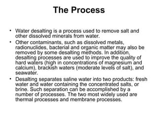 The Process
• Water desalting is a process used to remove salt and
other dissolved minerals from water.
• Other contaminants, such as dissolved metals,
radionuclides, bacterial and organic matter may also be
removed by some desalting methods. In addition,
desalting processes are used to improve the quality of
hard waters (high in concentrations of magnesium and
calcium), brackish waters (moderate levels of salt), and
seawater.
• Desalting separates saline water into two products: fresh
water and water containing the concentrated salts, or
brine. Such separation can be accomplished by a
number of processes. The two most widely used are
thermal processes and membrane processes.
 