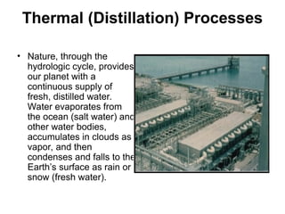 Thermal (Distillation) Processes
• Nature, through the
hydrologic cycle, provides
our planet with a
continuous supply of
fresh, distilled water.
Water evaporates from
the ocean (salt water) and
other water bodies,
accumulates in clouds as
vapor, and then
condenses and falls to the
Earth’s surface as rain or
snow (fresh water).
 