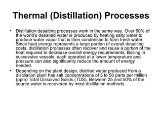 Thermal (Distillation) Processes
• Distillation desalting processes work in the same way. Over 60% of
the world’s desalted water is produced by heating salty water to
produce water vapor that is then condensed to form fresh water.
Since heat energy represents a large portion of overall desalting
costs, distillation processes often recover and reuse a portion of the
heat required to decrease overall energy requirements. Boiling in
successive vessels, each operated at a lower temperature and
pressure can also significantly reduce the amount of energy
needed.
• Depending on the plant design, distilled water produced from a
distillation plant has salt concentrations of 5 to 50 parts per million
(ppm) Total Dissolved Solids (TDS). Between 25 and 50% of the
source water is recovered by most distillation methods.
 