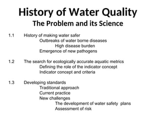 History of Water Quality
The Problem and its Science
1.1 History of making water safer
Outbreaks of water borne diseases
High disease burden
Emergence of new pathogens
1.2 The search for ecologically accurate aquatic metrics
Defining the role of the indicator concept
Indicator concept and criteria
1.3 Developing standards
Traditional approach
Current practice
New challenges
The development of water safety plans
Assessment of risk
 
