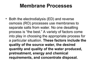 Membrane Processes
• Both the electrodialysis (ED) and reverse
osmosis (RO) processes use membranes to
separate salts from water. No one desalting
process is “the best.” A variety of factors come
into play in choosing the appropriate process for
a particular situation. These factors include the
quality of the source water, the desired
quantity and quality of the water produced,
pretreatment, energy and chemical
requirements, and concentrate disposal.
 