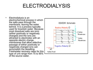 ELECTRODIALYSIS
• Electrodialysis is an
electrochemical process in which
the salts pass through the
membrane, leaving the water
behind. It is a process typically
used for brackish water. Because
most dissolved salts are ionic
(either positively or negatively
charged) and the ions are
attracted to electrodes with an
opposite electric charge,
membranes that allow selective
passage of either positively or
negatively charged ions can
accomplish the desalting.
Freshwater recovery rates for this
type of unit range from 75 to 95%
of the source water.
 
