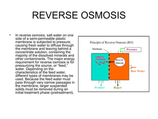 REVERSE OSMOSIS
• In reverse osmosis, salt water on one
side of a semi-permeable plastic
membrane is subjected to pressure,
causing fresh water to diffuse through
the membrane and leaving behind a
concentrate solution, containing the
majority of the dissolved minerals and
other contaminants. The major energy
requirement for reverse osmosis is for
pressurizing the source, or “feed,”
water. Depending on the
characteristics of the feed water,
different types of membranes may be
used. Because the feed water must
pass through very narrow passages in
the membrane, larger suspended
solids must be removed during an
initial treatment phase (pretreatment).
 