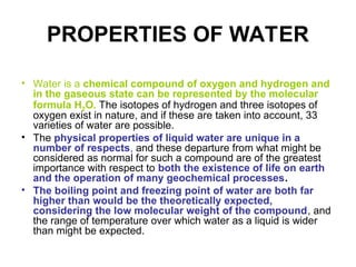 PROPERTIES OF WATER
• Water is a chemical compound of oxygen and hydrogen and
in the gaseous state can be represented by the molecular
formula H2O. The isotopes of hydrogen and three isotopes of
oxygen exist in nature, and if these are taken into account, 33
varieties of water are possible.
• The physical properties of liquid water are unique in a
number of respects, and these departure from what might be
considered as normal for such a compound are of the greatest
importance with respect to both the existence of life on earth
and the operation of many geochemical processes.
• The boiling point and freezing point of water are both far
higher than would be the theoretically expected,
considering the low molecular weight of the compound, and
the range of temperature over which water as a liquid is wider
than might be expected.
 