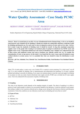 ISSN 2350-1049
International Journal of Recent Research in Interdisciplinary Sciences (IJRRIS)
Vol. 2, Issue 2, pp: (34-41), Month: April 2015 - June 2015, Available at: www.paperpublications.org
Page | 34
Paper Publications
Water Quality Assessment - Case Study PCMC
Area
AKSHAY JOSHI1
, AKSHAY UDASI2
, PRADEEP SANAP3
, SAGAR PAWAR4
,
Prof. RAHUL KARALE5
Student, Department of Civil Engineering, Rajarshi Shahu College of Engineering, Tathawade Pune-411033, India
Abstract: Water is crucial factor in our life. It is one of fundamental needs of human being. As far as our health is
concerned the water should be fit for drinking, it should not contain any undesirable substances rendering it unfit
for drinking and domestic use. For such water we have to depend on sources of water such as river, lake , well etc.
but to make it upto the standards of drinking water it should be treated1
. In big cities municipal corporation
supplies water to the people after treating it in treatment plant. In pimpri & chinchwad city PCMC treats and
supplies water to city. Corporation divided city in 46 sectors to distribute water. Samples were collected from each
of these sectors and conducted various tests such as hardness test, chloride content test, etc. To examine the
contamination of water at tap sources. In this study it was found that the water is pure upto all standards except
residual chlorine in certain sectors. So it is concluded that what care should be taken for distribution to such
sectors.
Keywords: pH Test, Alkalinity Test, Chloride Test, Total Dissolved Solids, Total Hardness Test, Residual Chlorine
Content.
1. INTRODUCTION
About 72% of earth surface is water cover, out of which 97% is content in ocean remaining 3% is fresh water3
, out off
only 1% is only available for drinking. Due to industrialization and urbanization the remaining 1% of water is getting
polluted and making it unworthy for drinking. Every major city treatment plants to treat this water and supply for drinking
in our project we took case study of pimri-chinchwad water supply network. PCMC area is divided into 46 water supply
zones. Test to be conducted for the assessment of quality of drinking water
2. MEHODOLOGY
2.1 Sampling:
The value of any laboratory results depends on the sampling integrity of sample. The object of sampling is to collect a
portion of water small enough in volume to be conveniently handled in the laboratory. It must be collected in such manner
that nothing is added or lost in portion collected and no change occurs during the time between collection and laboratory
examination. Unless this conditions are met, laboratory results may be misleading and worse than no results4
.
2.2 Types of Tests:
a) pH Test
b) Alkalinity Test
c) Chloride Test
d) Total Dissolved Solids
 