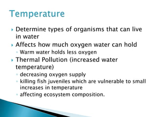  Determine types of organisms that can live
in water
 Affects how much oxygen water can hold
◦ Warm water holds less oxygen
 Thermal Pollution (increased water
temperature)
◦ decreasing oxygen supply
◦ killing fish juveniles which are vulnerable to small
increases in temperature
◦ affecting ecosystem composition.
 