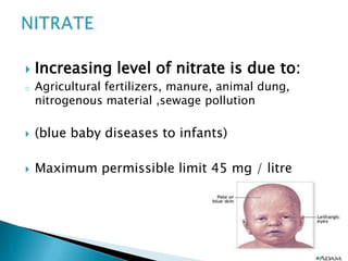  Increasing level of nitrate is due to:
o Agricultural fertilizers, manure, animal dung,
nitrogenous material ,sewage pollution
 (blue baby diseases to infants)
 Maximum permissible limit 45 mg / litre
 