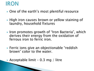  One of the earth’s most plentiful resource
 High iron causes brown or yellow staining of
laundry, household fixtures
 Iron promotes growth of “Iron Bacteria”, which
derives their energy from the oxidation of
ferrous iron to ferric iron.
 Ferric ions give an objectionable “reddish
brown” color to the water.
 Acceptable limit – 0.3 mg / litre
 