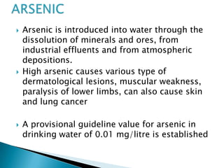 Arsenic is introduced into water through the
dissolution of minerals and ores, from
industrial effluents and from atmospheric
depositions.
 High arsenic causes various type of
dermatological lesions, muscular weakness,
paralysis of lower limbs, can also cause skin
and lung cancer
 A provisional guideline value for arsenic in
drinking water of 0.01 mg/litre is established
 