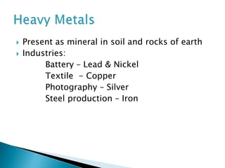  Present as mineral in soil and rocks of earth
 Industries:
Battery – Lead & Nickel
Textile - Copper
Photography – Silver
Steel production – Iron
 