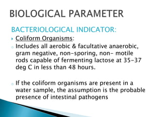 BACTERIOLOGICAL INDICATOR:
 Coliform Organisms:
o Includes all aerobic & facultative anaerobic,
gram negative, non-sporing, non- motile
rods capable of fermenting lactose at 35-37
deg C in less than 48 hours.
o If the coliform organisms are present in a
water sample, the assumption is the probable
presence of intestinal pathogens
 
