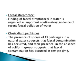  Faecal streptococci:
o Finding of faecal streptococci in water is
regarded as important confirmatory evidence of
recent faecal pollution of water
 Clostridium perfringes:
o The presence of spores of Cl.perfringes in a
natural water suggests that faecal contamination
has occurred, and their presence, in the absence
of coliform group, suggests that faecal
contamination has occurred at remote time.
 