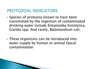  Species of protozoa known to have been
transmitted by the ingestion of contaminated
drinking water include Entamoeba histolytica,
Giardia spp. And rarely, Balantandium coli.
 These organisms can be introduced into
water supply by human or animal faecal
contamination
 