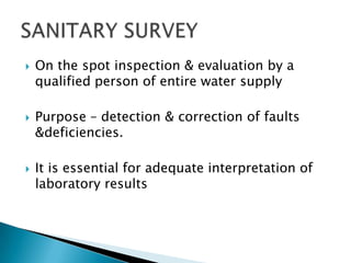  On the spot inspection & evaluation by a
qualified person of entire water supply
 Purpose – detection & correction of faults
&deficiencies.
 It is essential for adequate interpretation of
laboratory results
 