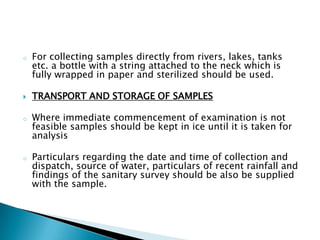 o For collecting samples directly from rivers, lakes, tanks
etc. a bottle with a string attached to the neck which is
fully wrapped in paper and sterilized should be used.
 TRANSPORT AND STORAGE OF SAMPLES
o Where immediate commencement of examination is not
feasible samples should be kept in ice until it is taken for
analysis
o Particulars regarding the date and time of collection and
dispatch, source of water, particulars of recent rainfall and
findings of the sanitary survey should be also be supplied
with the sample.
 