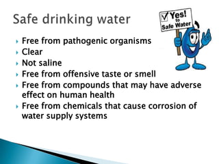  Free from pathogenic organisms
 Clear
 Not saline
 Free from offensive taste or smell
 Free from compounds that may have adverse
effect on human health
 Free from chemicals that cause corrosion of
water supply systems
 