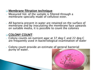  Membrane filtration technique:
o Measured Vol. of the sample is filtered through a
membrane specially made of cellulose ester.
o All bacteria present in water are retained on the surface of
membrane and by inoculating the membrane face upwards
on suitable media, it is possible to count the colonies
 COLONY COUNT:
o Colony counts on nutrient agar at 37 deg C and 22 deg C
are frequently used in bacteriological examination of water
o Colony count provide an estimate of general bacterial
purity of water.
 