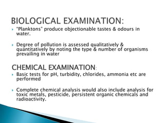  “Planktons” produce objectionable tastes & odours in
water.
 Degree of pollution is assessed qualitatively &
quantitatively by noting the type & number of organisms
prevailing in water
CHEMICAL EXAMINATION:
 Basic tests for pH, turbidity, chlorides, ammonia etc are
performed
 Complete chemical analysis would also include analysis for
toxic metals, pesticide, persistent organic chemicals and
radioactivity.
 