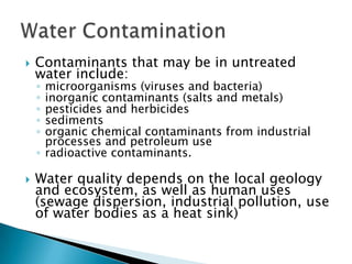  Contaminants that may be in untreated
water include:
◦ microorganisms (viruses and bacteria)
◦ inorganic contaminants (salts and metals)
◦ pesticides and herbicides
◦ sediments
◦ organic chemical contaminants from industrial
processes and petroleum use
◦ radioactive contaminants.
 Water quality depends on the local geology
and ecosystem, as well as human uses
(sewage dispersion, industrial pollution, use
of water bodies as a heat sink)
 