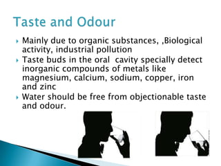 Mainly due to organic substances, ,Biological
activity, industrial pollution
 Taste buds in the oral cavity specially detect
inorganic compounds of metals like
magnesium, calcium, sodium, copper, iron
and zinc
 Water should be free from objectionable taste
and odour.
 