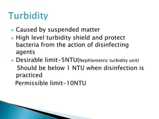  Caused by suspended matter
 High level turbidity shield and protect
bacteria from the action of disinfecting
agents
 Desirable limit-5NTU(Nephlometric turbidity unit)
Should be below 1 NTU when disinfection is
practiced
Permissible limit-10NTU
 