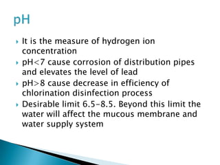  It is the measure of hydrogen ion
concentration
 pH<7 cause corrosion of distribution pipes
and elevates the level of lead
 pH>8 cause decrease in efficiency of
chlorination disinfection process
 Desirable limit 6.5-8.5. Beyond this limit the
water will affect the mucous membrane and
water supply system
 