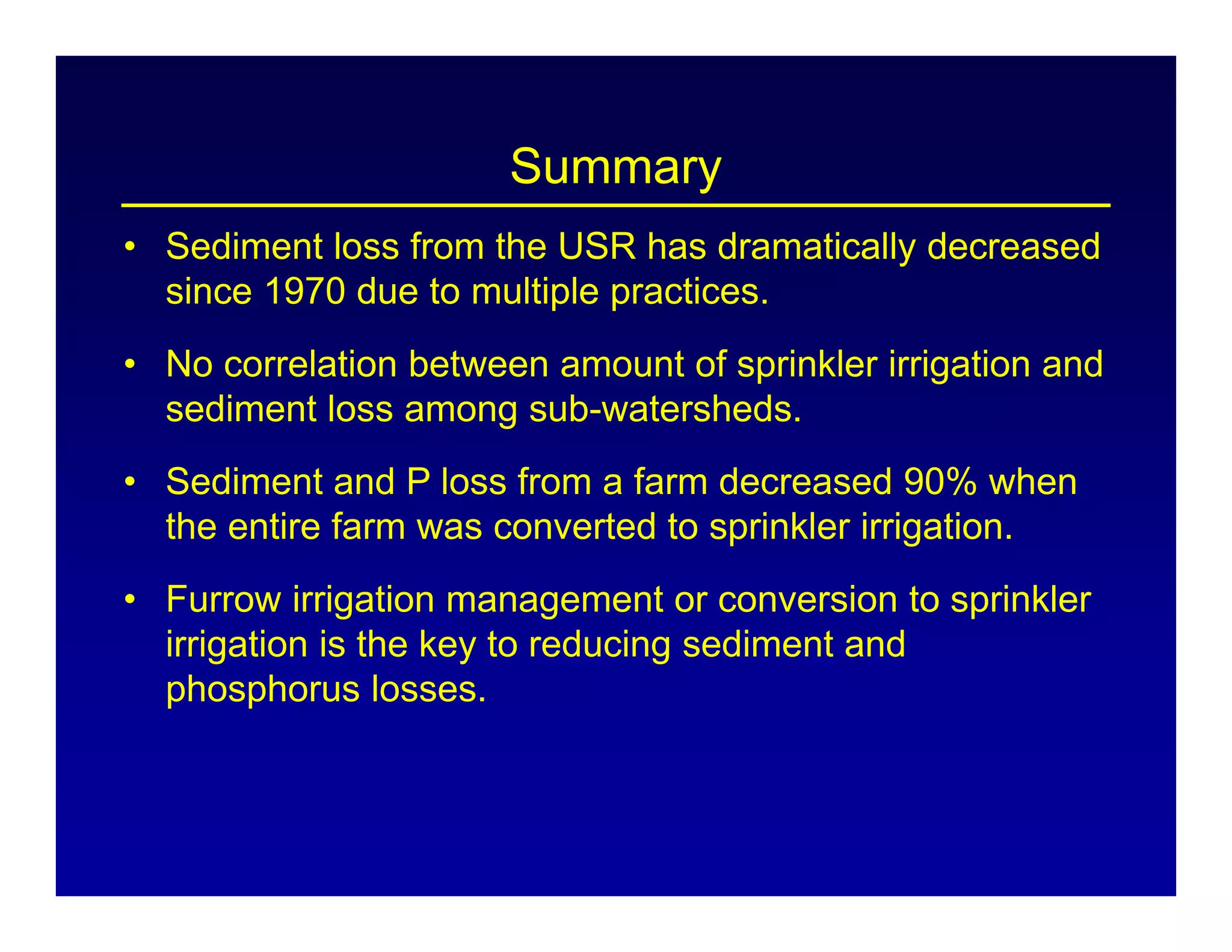 Summary
• Sediment loss from the USR has dramatically decreased
since 1970 due to multiple practices.
• No correlation between amount of sprinkler irrigation and
sediment loss among sub-watersheds.
• Sediment and P loss from a farm decreased 90% when
the entire farm was converted to sprinkler irrigation.
• Furrow irrigation management or conversion to sprinkler
irrigation is the key to reducing sediment and
phosphorus losses.
 