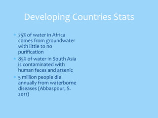 Developing Countries Stats
75% of water in Africa
comes from groundwater
with little to no
purification
85% of water in South Asia
is contaminated with
human feces and arsenic
5 million people die
annually from waterborne
diseases (Abbaspour, S.
2011)