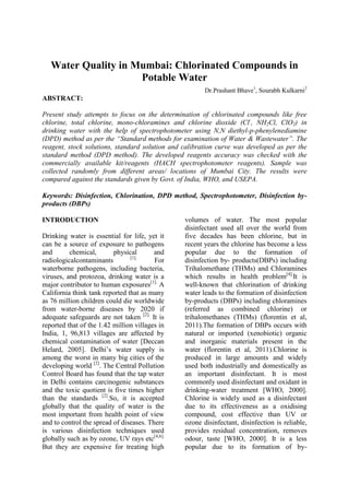 Water Quality in Mumbai: Chlorinated Compounds in
Potable Water
Dr.Prashant Bhave1
, Sourabh Kulkarni2
ABSTRACT:
Present study attempts to focus on the determination of chlorinated compounds like free
chlorine, total chlorine, mono-chloramines and chlorine dioxide (Cl-
, NH2Cl, ClO2) in
drinking water with the help of spectrophotometer using N,N diethyl-p-phenylenediamine
(DPD) method as per the “Standard methods for examination of Water & Wastewater”. The
reagent, stock solutions, standard solution and calibration curve was developed as per the
standard method (DPD method). The developed reagents accuracy was checked with the
commercially available kit/reagents (HACH spectrophotometer reagents). Sample was
collected randomly from different areas/ locations of Mumbai City. The results were
compared against the standards given by Govt. of India, WHO, and USEPA.
Keywords: Disinfection, Chlorination, DPD method, Spectrophotometer, Disinfection by-
products (DBPs)
INTRODUCTION
Drinking water is essential for life, yet it
can be a source of exposure to pathogens
and chemical, physical and
radiologicalcontaminants [1].
For
waterborne pathogens, including bacteria,
viruses, and protozoa, drinking water is a
major contributor to human exposures[1].
A
California think tank reported that as many
as 76 million children could die worldwide
from water-borne diseases by 2020 if
adequate safeguards are not taken [2].
It is
reported that of the 1.42 million villages in
India, 1, 96,813 villages are affected by
chemical contamination of water [Deccan
Helard, 2005]. Delhi’s water supply is
among the worst in many big cities of the
developing world [2]
. The Central Pollution
Control Board has found that the tap water
in Delhi contains carcinogenic substances
and the toxic quotient is five times higher
than the standards [2]
.So, it is accepted
globally that the quality of water is the
most important from health point of view
and to control the spread of diseases. There
is various disinfection techniques used
globally such as by ozone, UV rays etc[4,6].
But they are expensive for treating high
volumes of water. The most popular
disinfectant used all over the world from
five decades has been chlorine, but in
recent years the chlorine has become a less
popular due to the formation of
disinfection by- products(DBPs) including
Trihalomethane (THMs) and Chloramines
which results in health problem[4].
It is
well-known that chlorination of drinking
water leads to the formation of disinfection
by-products (DBPs) including chloramines
(referred as combined chlorine) or
trihalomethanes (THMs) (florentin et al,
2011).The formation of DBPs occurs with
natural or imported (xenobiotic) organic
and inorganic materials present in the
water (florentin et al, 2011).Chlorine is
produced in large amounts and widely
used both industrially and domestically as
an important disinfectant. It is most
commonly used disinfectant and oxidant in
drinking-water treatment [WHO, 2000].
Chlorine is widely used as a disinfectant
due to its effectiveness as a oxidising
compound, cost effective than UV or
ozone disinfectant, disinfection is reliable,
provides residual concentration, removes
odour, taste [WHO, 2000]. It is a less
popular due to its formation of by-
 