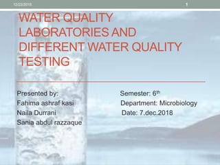 WATER QUALITY
LABORATORIES AND
DIFFERENT WATER QUALITY
TESTING
Presented by: Semester: 6th
Fahima ashraf kasi Department: Microbiology
Naila Durrani Date: 7.dec.2018
Sania abdul razzaque
12/22/2018 1
 