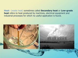Heat– (waste heat) sometimes called Secondary heat or Low-grade heat refers to heat produced by machines, electrical equipment and industrial processes for which no useful application is found.