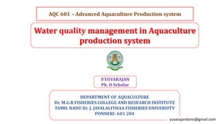 Water quality management in Aquaculture
production system
DEPARTMENT OF AQUACULTURE
Dr. M.G.R FISHERIES COLLEGE AND RESEARCH INSTITUTE
TAMIL NADU Dr. J. JAYALALITHAA FISHERIES UNIVERSITY
PONNERI- 601 204
P.YUVARAJAN
Ph. D Scholar
AQC 601 – Advanced Aquaculture Production system
yuvarajandono@gmail.com
 