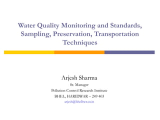 Water Quality Monitoring and Standards, 
Sampling, Preservation, Transportation 
Techniques 
Arjesh Sharma 
Sr. Manager 
Pollution Control Research Institute 
BHEL, HARIDWAR – 249 403 
arjesh@bhelhwr.co.in 
 