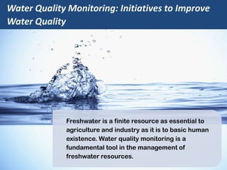 Water Quality Monitoring: Initiatives to Improve
Water Quality
Freshwater is a finite resource as essential to
agriculture and industry as it is to basic human
existence. Water quality monitoring is a
fundamental tool in the management of
freshwater resources.
 
