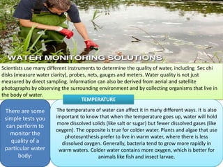 Scientists use many different instruments to determine the quality of water, including Sec chi
disks (measure water clarity), probes, nets, gauges and meters. Water quality is not just
measured by direct sampling. Information can also be derived from aerial and satellite
photographs by observing the surrounding environment and by collecting organisms that live in
the body of water.
There are some
simple tests you
can perform to
monitor the
quality of a
particular water
body:
The temperature of water can affect it in many different ways. It is also
important to know that when the temperature goes up, water will hold
more dissolved solids (like salt or sugar) but fewer dissolved gases (like
oxygen). The opposite is true for colder water. Plants and algae that use
photosynthesis prefer to live in warm water, where there is less
dissolved oxygen. Generally, bacteria tend to grow more rapidly in
warm waters. Colder water contains more oxygen, which is better for
animals like fish and insect larvae.
TEMPERATURE
 