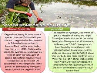 Oxygen is necessary for many aquatic
species to survive. This test tells you
how much oxygen is dissolved in water
for fish and other organisms to
breathe. Most healthy water bodies
have high levels of DO. Certain water
bodies, like swamps, naturally have low
levels of DO in the water. Lots of
organic debris (fallen leaves, sewage
leak) can cause a decrease in DO
concentration. Microorganisms, in the
process of decomposing the organic
material, use all the oxygen in water.
Dissolved Oxygen (DO)
The potential of Hydrogen, also known as
pH, is a measure of acidity and ranges
from 0 (extremely acidic) to 14 (extremely
basic) with 7 being neutral. Most water is
in the range of 6.5–8.5. Stronger acids
have the ability to eat through solid
objects if spilled. Strong bases, just like
acids, can burn your skin. Let’s think about
why. Our bodies are made mostly of water.
Water has a pH of 7. Things that are close
to pH 7 work well with our bodies. The
same holds true for aquatic organisms. If
the water becomes too acidic or basic, it
can kill them.
pH (acidity)
 