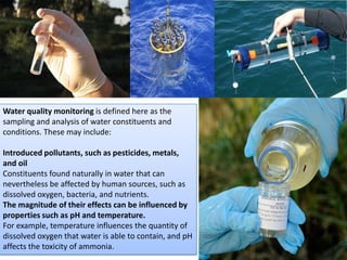 Water quality monitoring is defined here as the
sampling and analysis of water constituents and
conditions. These may include:
Introduced pollutants, such as pesticides, metals,
and oil
Constituents found naturally in water that can
nevertheless be affected by human sources, such as
dissolved oxygen, bacteria, and nutrients.
The magnitude of their effects can be influenced by
properties such as pH and temperature.
For example, temperature influences the quantity of
dissolved oxygen that water is able to contain, and pH
affects the toxicity of ammonia.
 