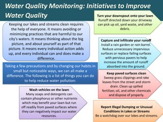 Water Quality Monitoring: Initiatives to Improve
Water Quality
Keeping our lakes and streams clean requires
the help of everyone. It means avoiding or
minimizing practices that are harmful to our
city's waters. It means thinking about the big
picture, and about yourself as part of that
picture. It means every individual action adds
up, and every individual can and does make a
difference.
Taking a few precautions and by changing our habits in
small but noticeable ways, we can all make a
difference. The following is a list of things you can do
to help reduce water pollution:
Keep paved surfaces clean
Sweep grass clippings and rake
leaves from the street and storm
drain. Clean up spilled
fertilizer, oil, and other chemicals
and dispose of properly.
Capture and infiltrate your runoff
Install a rain garden or rain barrel.
Reduce unnecessary impervious
surfaces or replace failing surfaces
with pervious pavers to help
increase the amount of runoff
absorbed into the ground.
Wash vehicles on the lawn
Many soaps and detergents can
contain phosphorus or other nutrients
which may benefit your lawn but run
off readily from paved surfaces where
they can negatively impact our water
resources.
Turn your downspout onto your lawn
Runoff directed down your driveway
can pick up oil, yard waste, and other
debris.
Report Illegal Dumping or Unusual
Conditions in Lakes or Streams
Be a watchdog over our lakes and streams.
 