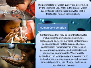 The parameters for water quality are determined
by the intended use. Work in the area of water
quality tends to be focused on water that is
treated for human consumption.
Human Consumption
Contaminants that may be in untreated water
include microorganisms such as viruses,
protozoa and bacteria; inorganic contaminants
such as salts and metals; organic chemical
contaminants from industrial processes and
petroleum use; pesticides and herbicides; and
radioactive contaminants. Water quality
depends on the local geology and ecosystem, as
well as human uses such as sewage dispersion,
industrial pollution, use of water bodies as a
heat sink, and overuse.
 