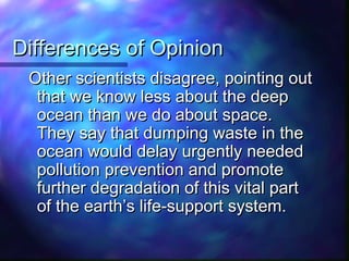 Differences of OpinionDifferences of Opinion
Other scientists disagree, pointing outOther scientists disagree, pointing out
that we know less about the deepthat we know less about the deep
ocean than we do about space.ocean than we do about space.
They say that dumping waste in theThey say that dumping waste in the
ocean would delay urgently neededocean would delay urgently needed
pollution prevention and promotepollution prevention and promote
further degradation of this vital partfurther degradation of this vital part
of the earth’s life-support system.of the earth’s life-support system.
 