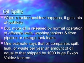 Oil SpillsOil Spills
 When a tanker accident happens, it gets lotsWhen a tanker accident happens, it gets lots
of publicity.of publicity.
 But, more oil is released by normal operationBut, more oil is released by normal operation
of offshore wells, washing tankers & fromof offshore wells, washing tankers & from
pipeline or storage tank leaks.pipeline or storage tank leaks.
 One estimate says that oil companies spill,One estimate says that oil companies spill,
leak, or waste per year an amount of oilleak, or waste per year an amount of oil
equal to that shipped by 1000 huge Exxonequal to that shipped by 1000 huge Exxon
Valdez tankers.Valdez tankers.
 