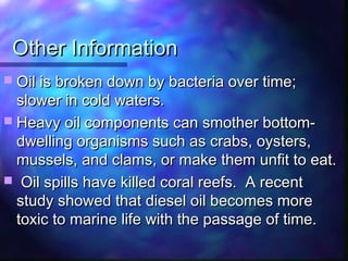 Other InformationOther Information
 Oil is broken down by bacteria over time;Oil is broken down by bacteria over time;
slower in cold waters.slower in cold waters.
 Heavy oil components can smother bottom-Heavy oil components can smother bottom-
dwelling organisms such as crabs, oysters,dwelling organisms such as crabs, oysters,
mussels, and clams, or make them unfit to eat.mussels, and clams, or make them unfit to eat.
 Oil spills have killed coral reefs. A recentOil spills have killed coral reefs. A recent
study showed that diesel oil becomes morestudy showed that diesel oil becomes more
toxic to marine life with the passage of time.toxic to marine life with the passage of time.
 